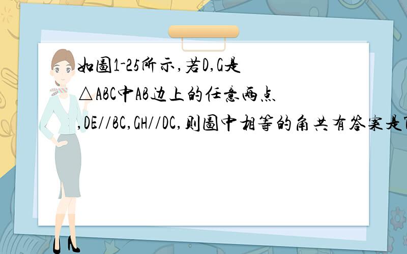 如图1-25所示,若D,G是△ABC中AB边上的任意两点,DE//BC,GH//DC,则图中相等的角共有答案是7对,求哪7对