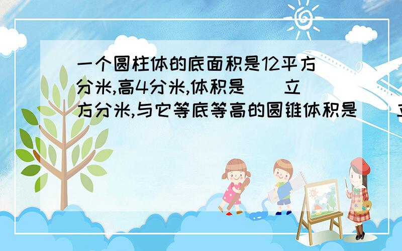 一个圆柱体的底面积是12平方分米,高4分米,体积是()立方分米,与它等底等高的圆锥体积是（）立方分米1.一个圆柱的高是6.28分米，侧面积剪开后正好是一个正方形，圆柱的底面半径是（）分