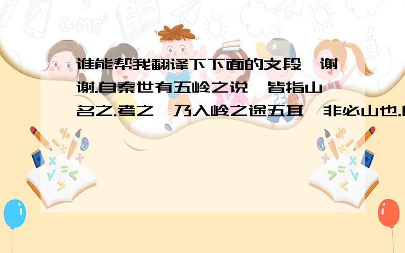 谁能帮我翻译下下面的文段,谢谢.自秦世有五岭之说,皆指山名之.考之,乃入岭之途五耳,非必山也.自福建之汀,入广东之循、梅,一也；自江西之南安,逾大庾入南雄,二也；自湖南之郴入连,三也