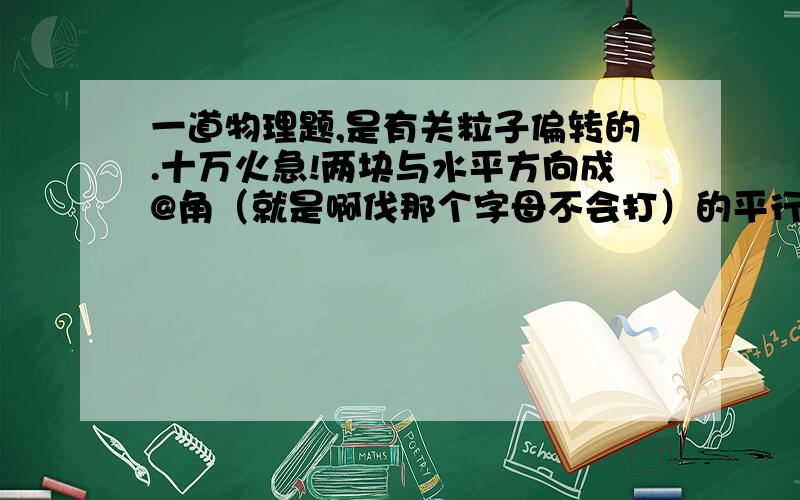 一道物理题,是有关粒子偏转的.十万火急!两块与水平方向成@角（就是啊伐那个字母不会打）的平行金属板AB和CD,正对放置,带等量异种电荷,板长均为L,有一质量为m,带电量为+q的微粒从金属板A