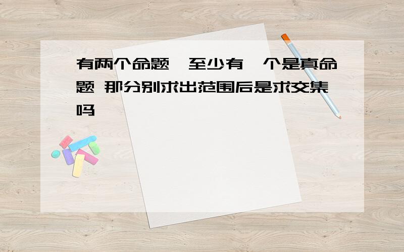 有两个命题,至少有一个是真命题 那分别求出范围后是求交集吗