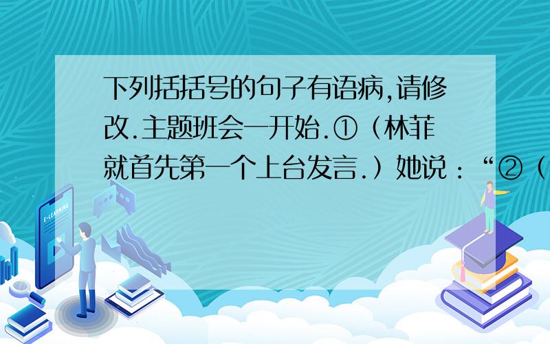 下列括括号的句子有语病,请修改.主题班会一开始.①（林菲就首先第一个上台发言.）她说：“②（我语文不好的原因是课余时间没有阅读课外书的结果.）我决心向张红学习,③（每天课外阅