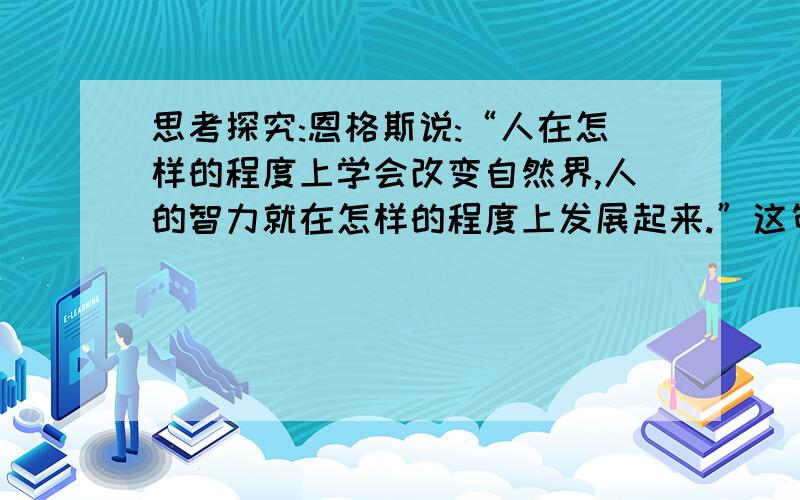 思考探究:恩格斯说:“人在怎样的程度上学会改变自然界,人的智力就在怎样的程度上发展起来.”这句话主要说明了什么哲学道理?