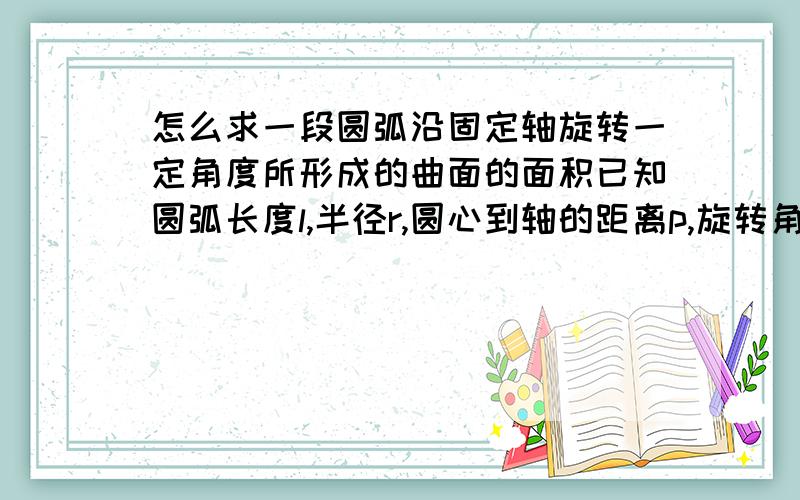 怎么求一段圆弧沿固定轴旋转一定角度所形成的曲面的面积已知圆弧长度l,半径r,圆心到轴的距离p,旋转角度为a,且圆弧顶点到旋转轴的距离为 p-r,圆弧所在平面与轴线垂直不好意思说错了 应