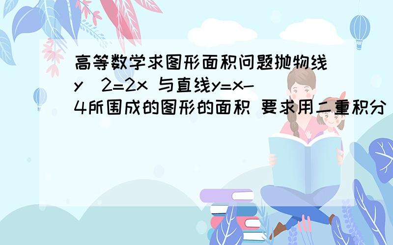 高等数学求图形面积问题抛物线y^2=2x 与直线y=x-4所围成的图形的面积 要求用二重积分 不要用定积分