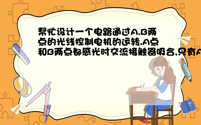 帮忙设计一个电路通过A.B两点的光线控制电机的运转.A点和B两点都感光时交流接触器吸合,只有A点无光线时接触器断开（B点无光线时接触器不断开）.控制电路用电为220V交流.交流接触器线圈