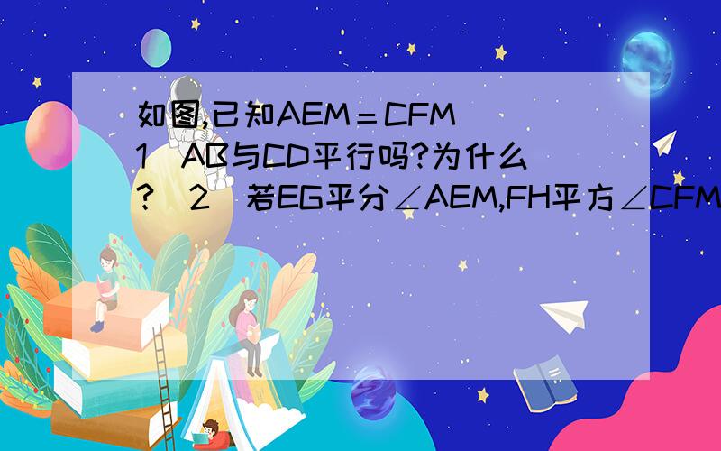 如图,已知AEM＝CFM （1）AB与CD平行吗?为什么?（2）若EG平分∠AEM,FH平方∠CFM,EG与FH有任何位置关系?请说明理由?图片