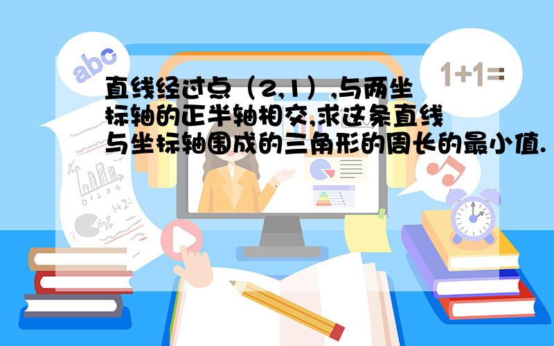 直线经过点（2,1）,与两坐标轴的正半轴相交,求这条直线与坐标轴围成的三角形的周长的最小值.