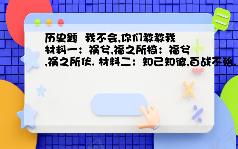 历史题  我不会,你们教教我材料一：祸兮,福之所椅：福兮,祸之所伏. 材料二：知己知彼,百战不殆. 1.材料一是哪位思想家的言论?他是哪一历史时代的人物?这句话表达了一种什么思想? 2.材料