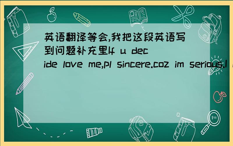 英语翻译等会,我把这段英语写到问题补充里If u decide love me,pl sincere.coz im serious.I can't stand the betrayal of love.If u r in game,im sorry~u find the wrong target