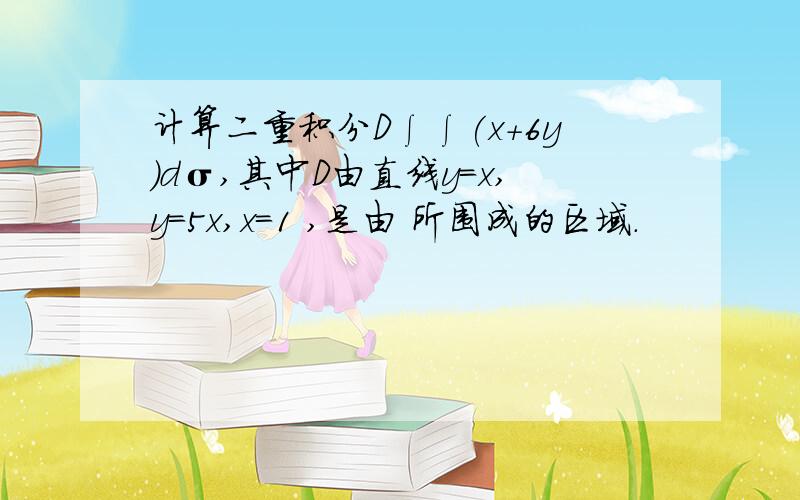 计算二重积分D∫∫(x+6y)dσ,其中D由直线y=x,y=5x,x=1 ,是由 所围成的区域.