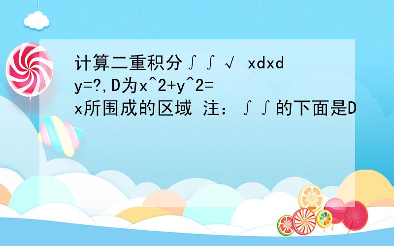 计算二重积分∫∫√ xdxdy=?,D为x^2+y^2=x所围成的区域 注：∫∫的下面是D