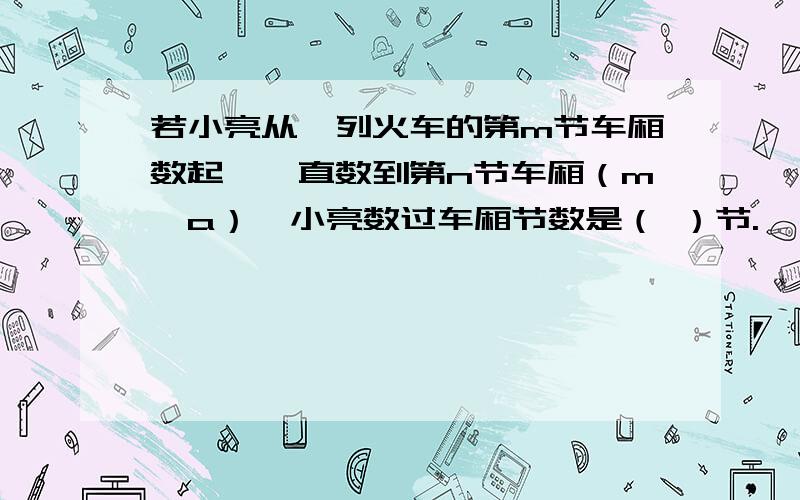 若小亮从一列火车的第m节车厢数起,一直数到第n节车厢（m＞a）,小亮数过车厢节数是（ ）节.