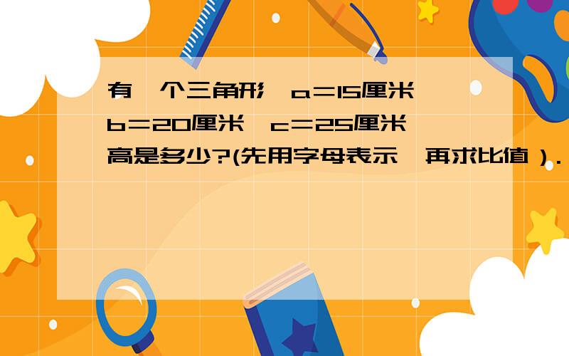 有一个三角形,a＝15厘米,b＝20厘米,c＝25厘米,高是多少?(先用字母表示,再求比值）.