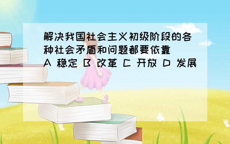 解决我国社会主义初级阶段的各种社会矛盾和问题都要依靠（）A 稳定 B 改革 C 开放 D 发展