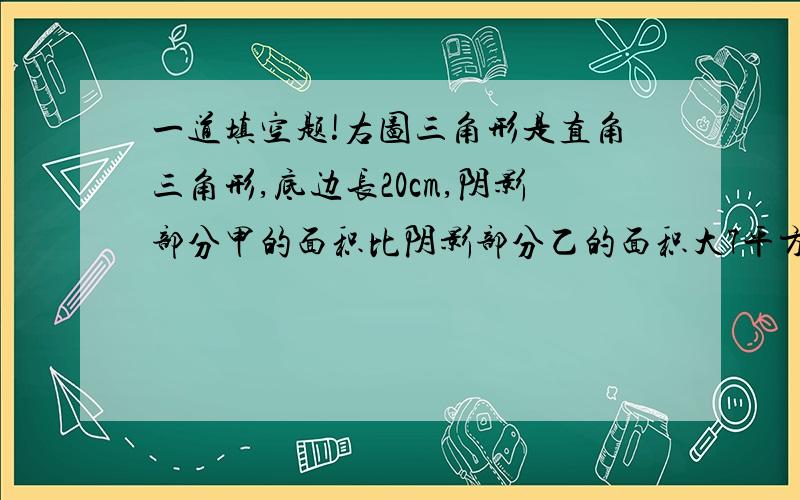 一道填空题!右图三角形是直角三角形,底边长20cm,阴影部分甲的面积比阴影部分乙的面积大7平方厘米,半圆的面积是（ ）平方厘米,三角形另一条直角边长（ ）厘米.