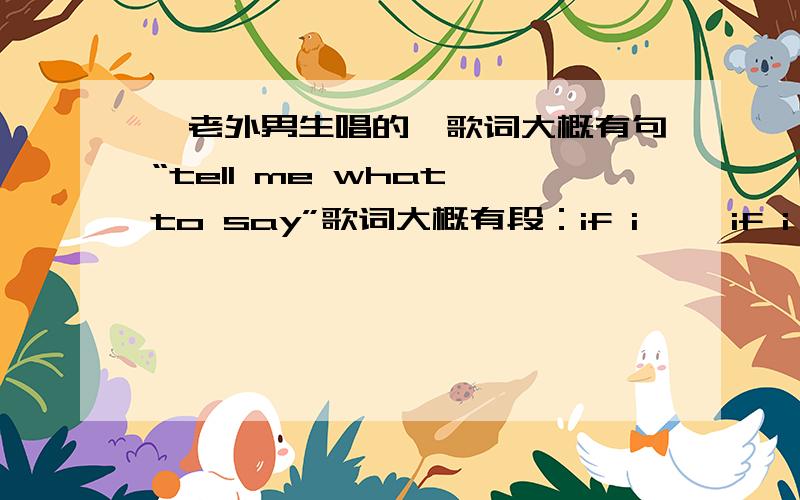 一老外男生唱的,歌词大概有句“tell me what to say”歌词大概有段：if i ……if i……tell me what to sayso you don't need我英语不怎么好,只能拼出这些.歌曲是用钢琴伴奏的.这歌在《老公看你的》2011.02.