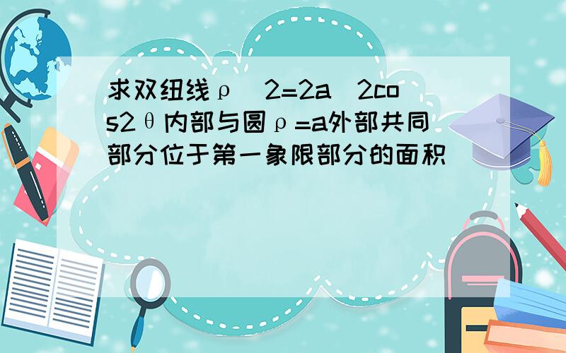 求双纽线ρ^2=2a^2cos2θ内部与圆ρ=a外部共同部分位于第一象限部分的面积