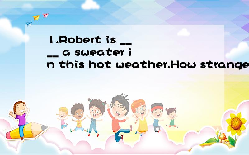 1.Robert is ____ a sweater in this hot weather.How strange!2.她的裙子是由他妈妈的旧裙子改做的.Her skirt was _____ _____ _____her mother's old one.请说理由,