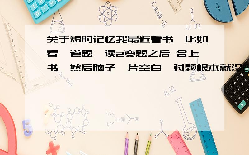 关于短时记忆我最近看书,比如看一道题,读2变题之后 合上书,然后脑子一片空白,对题根本就没印象,是我短时记忆的问题,还是我记忆力有问题啊.顺便补充下：我大学毕业3年了,在这3年内我基