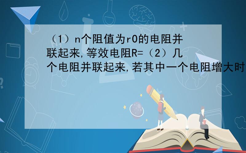 （1）n个阻值为r0的电阻并联起来,等效电阻R=（2）几个电阻并联起来,若其中一个电阻增大时,等效电阻（）