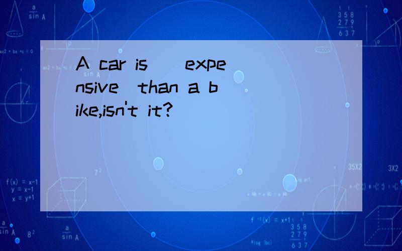 A car is_(expensive)than a bike,isn't it?