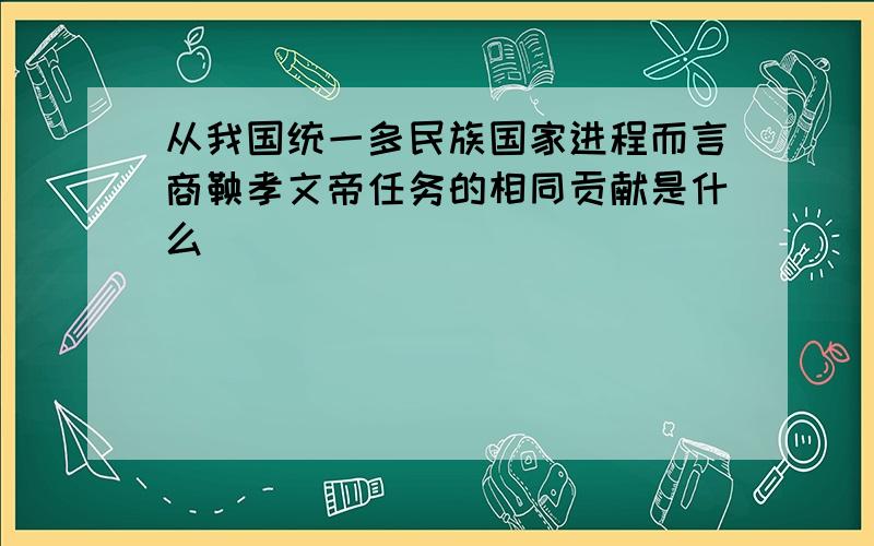 从我国统一多民族国家进程而言商鞅孝文帝任务的相同贡献是什么