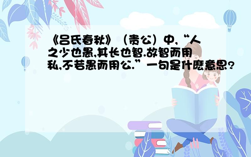 《吕氏春秋》（贵公）中,“人之少也愚,其长也智.故智而用私,不若愚而用公.”一句是什麽意思?