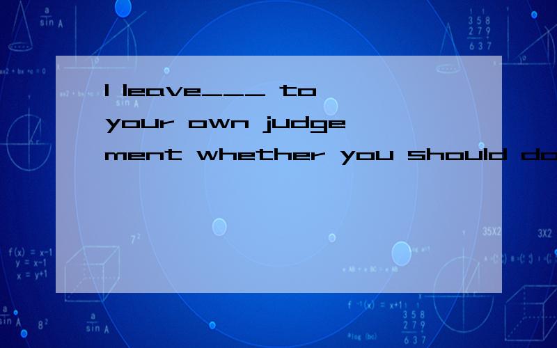 I leave___ to your own judgement whether you should do it.填空位置用it还是that?---I don't know wheather I shoud go aboard or not,Mum.--- I leave___ to your own judgement whether you should do it.这一题的填空位置用 it 还是用 that?