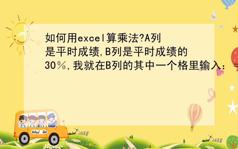 如何用excel算乘法?A列是平时成绩,B列是平时成绩的30％,我就在B列的其中一个格里输入：＝A*0.3,然后回车可是回车后出现了一个框框：你的公式存在错误,如果您输入的不是公式,请在第一个字