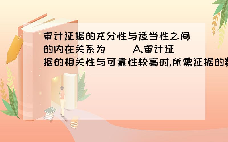 审计证据的充分性与适当性之间的内在关系为（ ）A.审计证据的相关性与可靠性较高时,所需证据的数量相对较少B.审计证据的充分性较高时,适当性就较低C.审计证据的相关性与可靠性较低时,