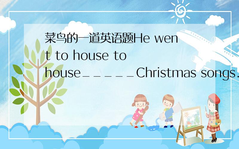 菜鸟的一道英语题He went to house to house_____Christmas songs.A.to sing B.singing C.sing D.is singing 重要的是为什么?都是JUNK,垃圾,