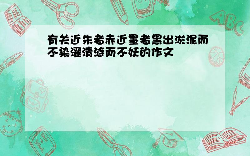 有关近朱者赤近墨者黑出淤泥而不染濯清涟而不妖的作文