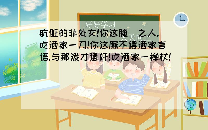 肮脏的非处女!你这腌臜之人,吃洒家一刀!你这厮不得洒家言语,与那泼才通奸!吃洒家一禅杖!