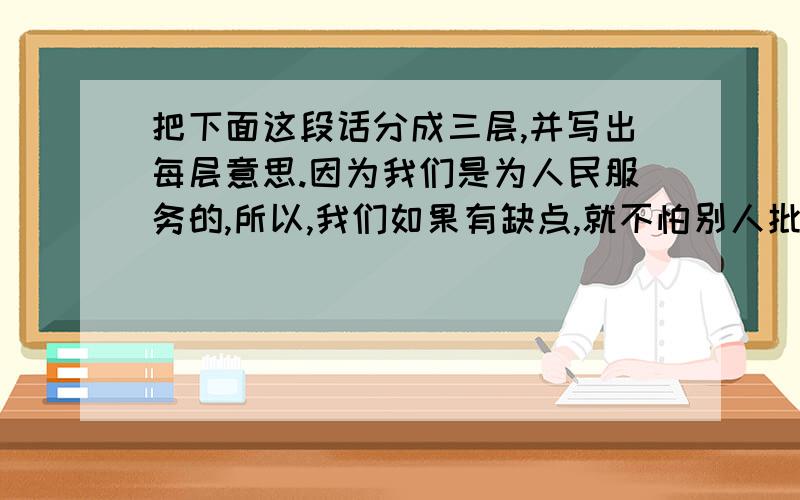 把下面这段话分成三层,并写出每层意思.因为我们是为人民服务的,所以,我们如果有缺点,就不怕别人批评指出.不管是什么人,谁向我们指出都行.只要你说得对,我们就改正.你说的办法对人民有