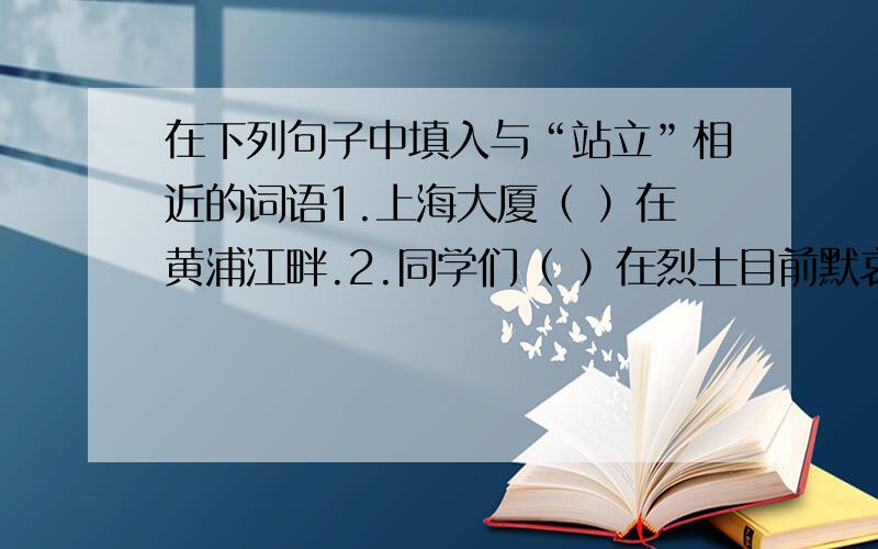在下列句子中填入与“站立”相近的词语1.上海大厦（ ）在黄浦江畔.2.同学们（ ）在烈士目前默哀.3.操场边（ ）着一排松树.4.人民英雄纪念碑（ ）在天安门广场上.5.伟大的祖国（ ）在世界