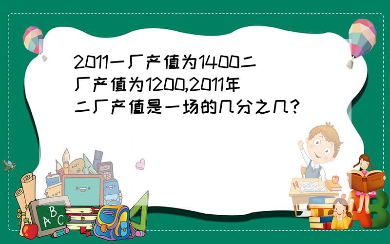 2011一厂产值为1400二厂产值为1200,2011年二厂产值是一场的几分之几?