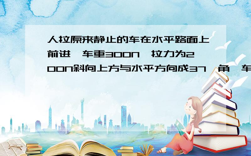 人拉原来静止的车在水平路面上前进,车重300N,拉力为200N斜向上方与水平方向成37°角,车前进了500m,车与路面间的动摩擦因数为0.1,求：（1）重力对车做的功、支持力对车做的功； （2）拉力对