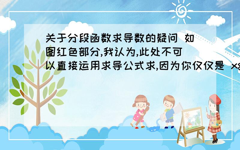 关于分段函数求导数的疑问 如图红色部分,我认为,此处不可以直接运用求导公式求,因为你仅仅是 x>0的范围,并不包括x=0,运用求导公式不妥. 因为公式 ( 和差积商的导数公式 ) 也是从最本质