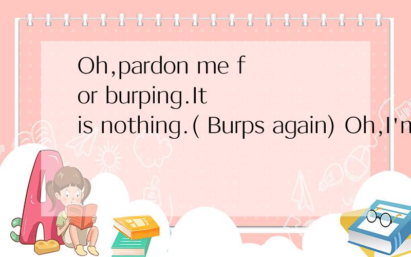 Oh,pardon me for burping.It is nothing.( Burps again) Oh,I'm sorry.I have to excuse me for a moment.That's quite all right.请翻译对话