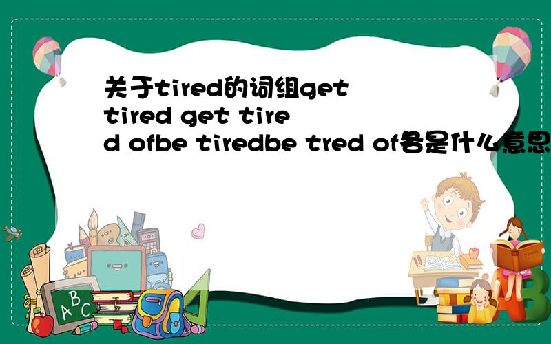 关于tired的词组get tired get tired ofbe tiredbe tred of各是什么意思  有的话顺便补充几个会搞的