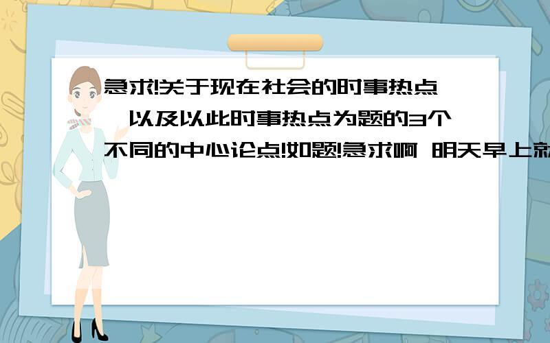 急求!关于现在社会的时事热点,以及以此时事热点为题的3个不同的中心论点!如题!急求啊 明天早上就要用了!好的有加分!