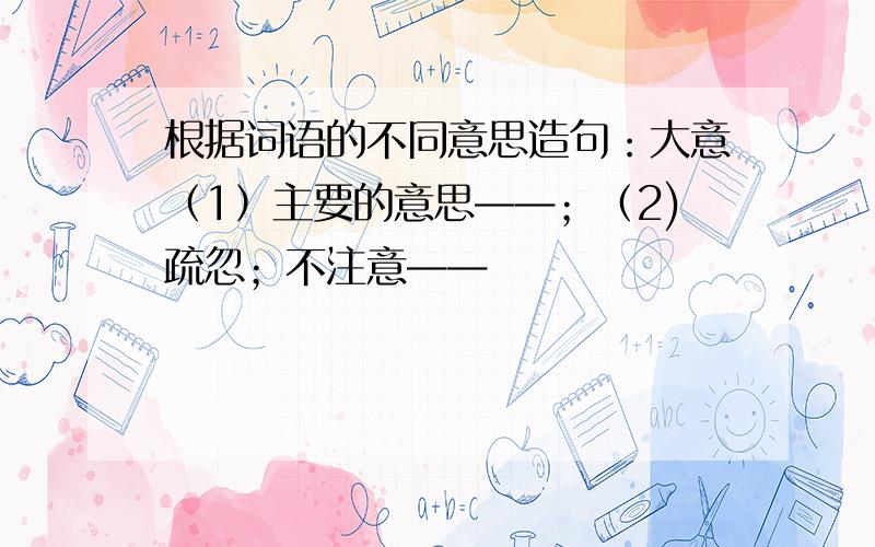 根据词语的不同意思造句：大意（1）主要的意思——；（2)疏忽；不注意——