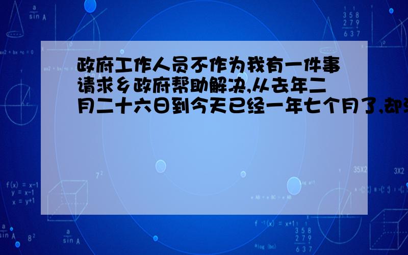 政府工作人员不作为我有一件事请求乡政府帮助解决,从去年二月二十六日到今天已经一年七个月了,却没有得到解决,到县级各部门信访多次,乡上口头答应解决却没有实际行动,我该怎么办?当