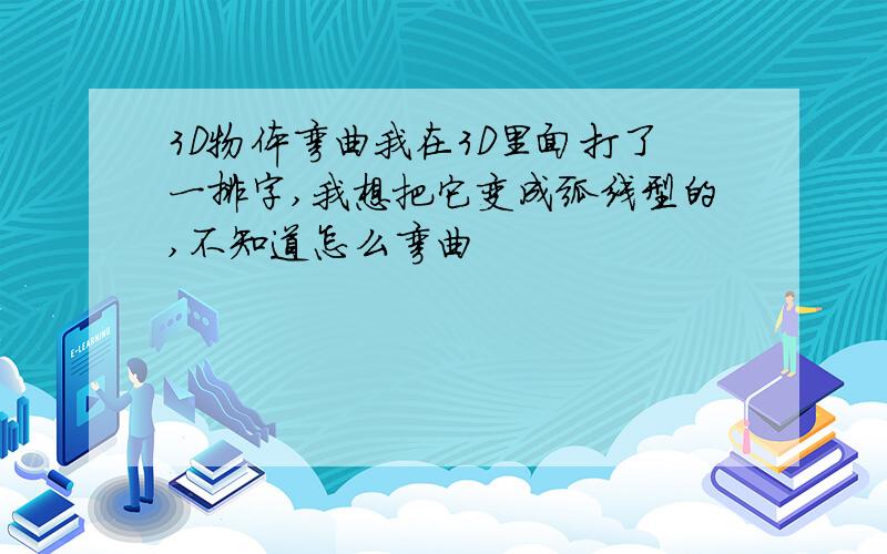 3D物体弯曲我在3D里面打了一排字,我想把它变成弧线型的,不知道怎么弯曲