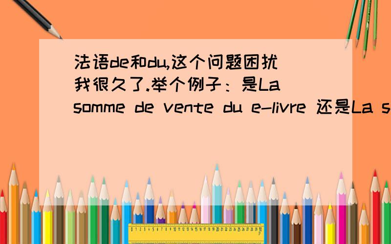 法语de和du,这个问题困扰我很久了.举个例子：是La somme de vente du e-livre 还是La somme de la vente de e-livre .我知道de+le=du也知道这个是相当于英语里的of.du表示所属,de+名词=形容词表修饰,但是我发现