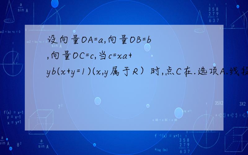 设向量OA=a,向量OB=b,向量OC=c,当c=xa+yb(x+y=1)(x,y属于R）时,点C在.选项A.线段AB上 B.直线AB上 C.直线AB上,但除去A点 D.直线AB上,但除去B点