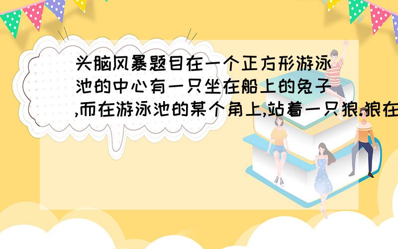 头脑风暴题目在一个正方形游泳池的中心有一只坐在船上的兔子,而在游泳池的某个角上,站着一只狼.狼在岸边奔跑的速度是兔子划船走的速度的3倍.如果兔子成功上岸,它的速度比狼快.兔子怎