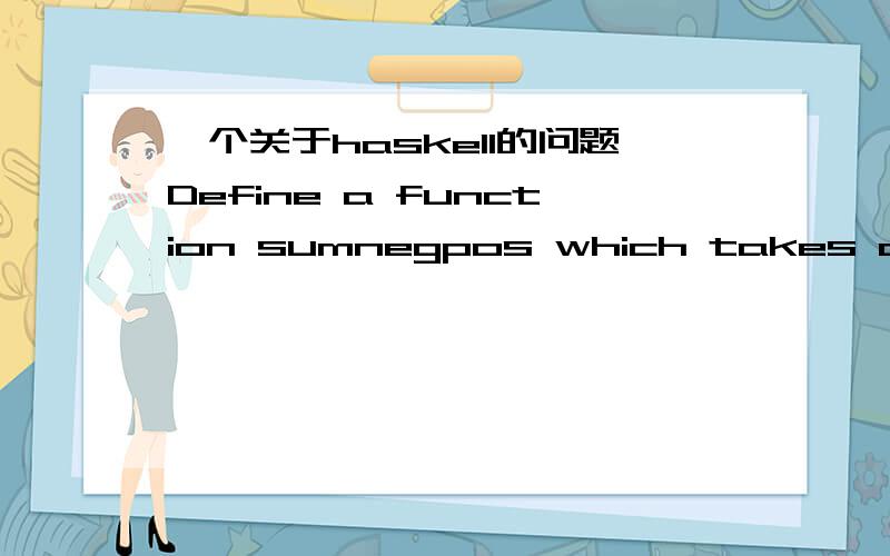 一个关于haskell的问题Define a function sumnegpos which takes a list of Int values and returns a pair comprising the sum of the negative and the sum of the positive integers in the list,e.g.Main> sumnegpos [2,2,-8,5,-7,-1,0,4,4](-16,17)