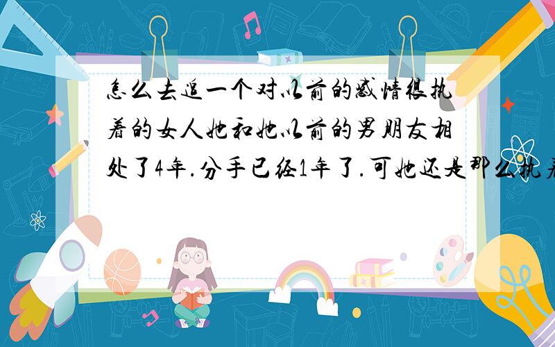 怎么去追一个对以前的感情很执着的女人她和她以前的男朋友相处了4年.分手已经1年了.可她还是那么执着.我要怎么办.